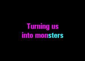 Turning us

into monsters