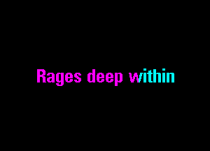Rages deep within