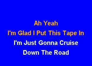 Ah Yeah
I'm Glad I Put This Tape In

I'm Just Gonna Cruise
Down The Road