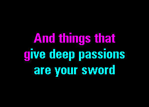 And things that

give deep passions
are your sword