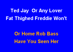 Ted Jay Or Any Lover
Fat Thighed Freddie Won't

0r Home Rob Bass
Have You Seen Her