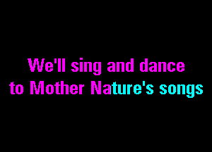 We'll sing and dance

to Mother Nature's songs