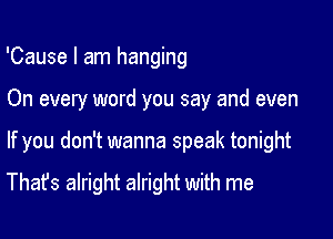 'Cause I am hanging

On every word you say and even

If you don't wanna speak tonight

That's alright alright with me