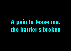 A pain to tease me,

the barrier's broken