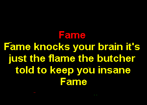 Fame
Fame knocks your brain it's
just the flame the butcher
told to keep you insane
Fame