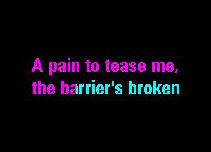 A pain to tease me,

the barrier's broken