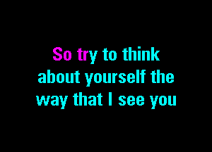 So try to think

about yourself the
way that I see you