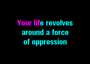 Your life revolves

around a force
of oppression