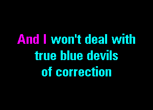 And I won't deal with

true blue devils
of correction