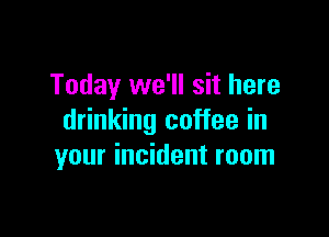 Today we'll sit here

drinking coffee in
your incident room