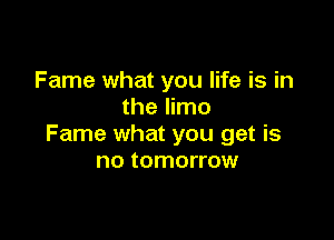Fame what you life is in
the limo

Fame what you get is
no tomorrow