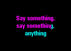 Say something,

say something,
anyihing