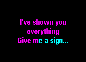 I've shown you

everything
Give me a sign...