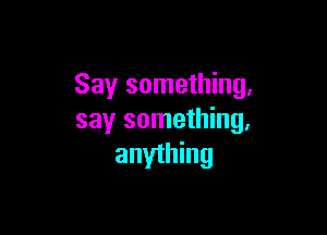 Say something,

say something,
anyihing