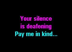 Your silence

is deafening
Pay me in kind...