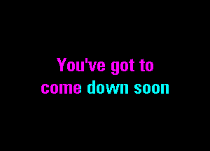 You've got to

come down soon