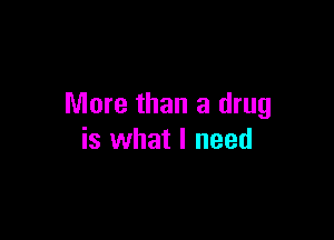 More than a drug

is what I need