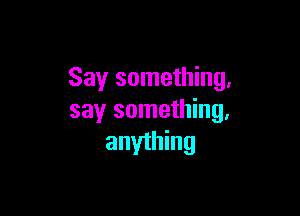 Say something,

say something,
anyihing