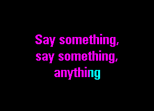 Say something,

say something,
anyihing