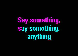 Say something,

say something,
anyihing