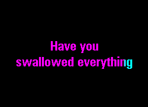 Have you

swallowed everything