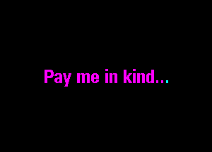 Pay me in kind...