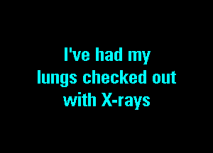 I've had my

lungs checked out
with X-rays