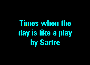 Times when the

day is like a play
by Sartre