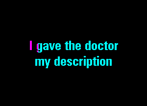 I gave the doctor

my description
