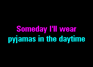 Someday I'll wear

pyjamas in the daytime