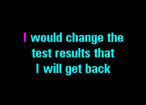 I would change the

test results that
I will get back