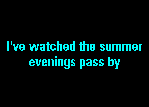 I've watched the summer

evenings pass by