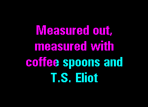 Measured out,
measured with

coffee spoons and
T.S. Eliot