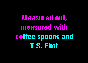 Measured out,
measured with

coffee spoons and
T.S. Eliot