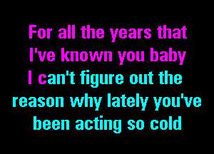 For all the years that

I've known you baby

I can't figure out the
reason why lately you've

been acting so cold