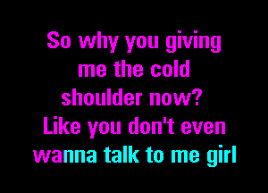 So why you giving
me the cold

shoulder now?
Like you don't even
wanna talk to me girl