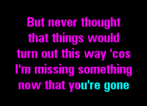 But never thought
that things would
turn out this way 'cos
I'm missing something
now that you're gone