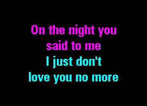0n the night you
said to me

I iust don't
love you no more