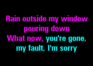 Rain outside my window
pouring down

What now, you're gone.
my fault, I'm sorry