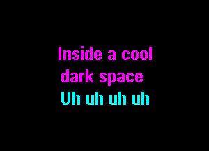 Inside a cool

dark space
Uh uh uh uh