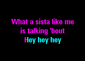 What a sista like me

is talking 'hout
Hey hey hey