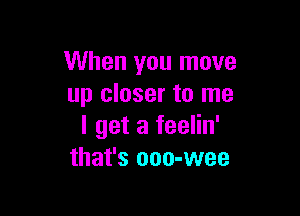 When you move
up closer to me

I get a feelin'
that's ooo-wee