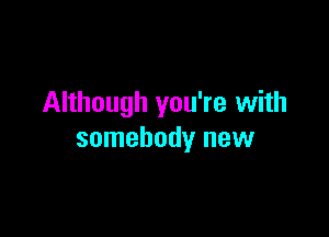 Although you're with

somebody new
