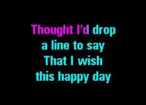 Thought I'd drop
a line to say

That I wish
this happy day