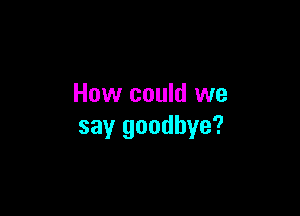 How could we

say goodbye?