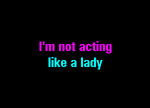 I'm not acting

like a lady