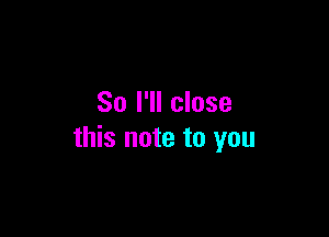 So I'll close

this note to you