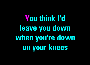 You think I'd
leave you down

when you're down
on your knees