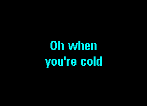 Oh when

you're cold