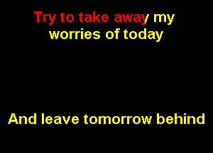 Try to take away my
worries of today

And leave tomorrow behind